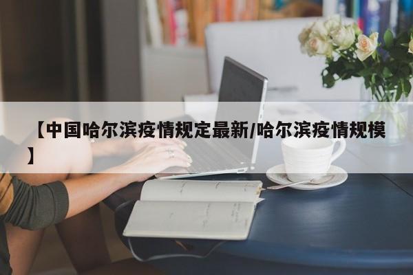 【中国哈尔滨疫情规定最新/哈尔滨疫情规模】