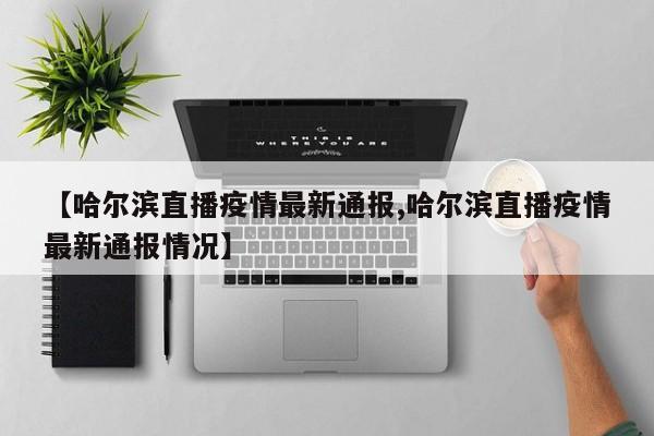 【哈尔滨直播疫情最新通报,哈尔滨直播疫情最新通报情况】