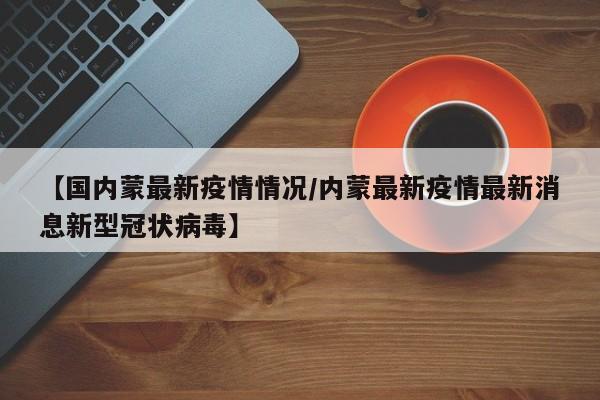 【国内蒙最新疫情情况/内蒙最新疫情最新消息新型冠状病毒】