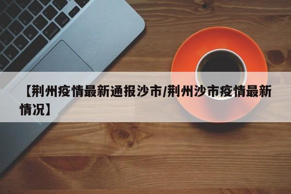 【荆州疫情最新通报沙市/荆州沙市疫情最新情况】