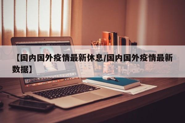 【国内国外疫情最新休息/国内国外疫情最新数据】