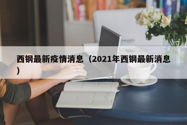 西钢最新疫情消息（2021年西钢最新消息）