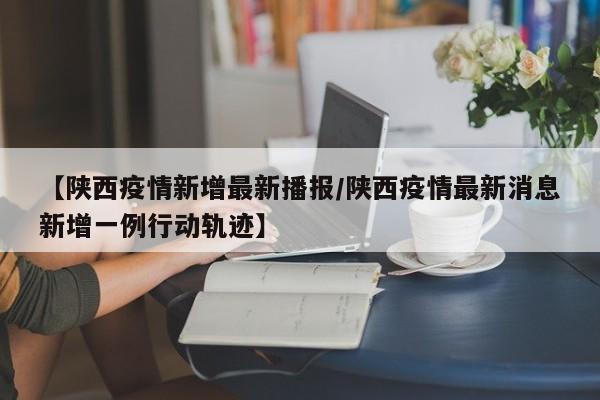 【陕西疫情新增最新播报/陕西疫情最新消息新增一例行动轨迹】