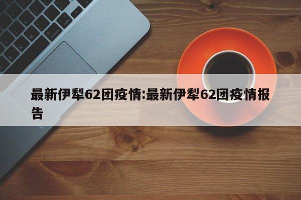 最新伊犁62团疫情:最新伊犁62团疫情报告