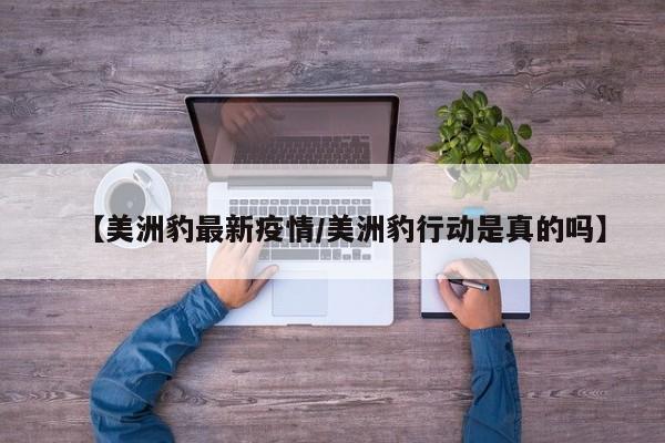 【美洲豹最新疫情/美洲豹行动是真的吗】