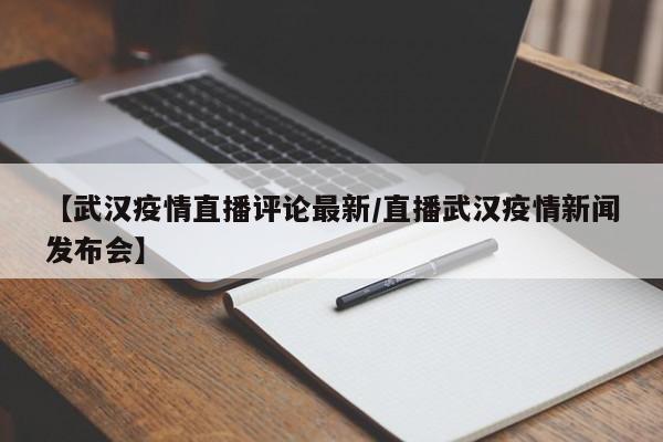 【武汉疫情直播评论最新/直播武汉疫情新闻发布会】