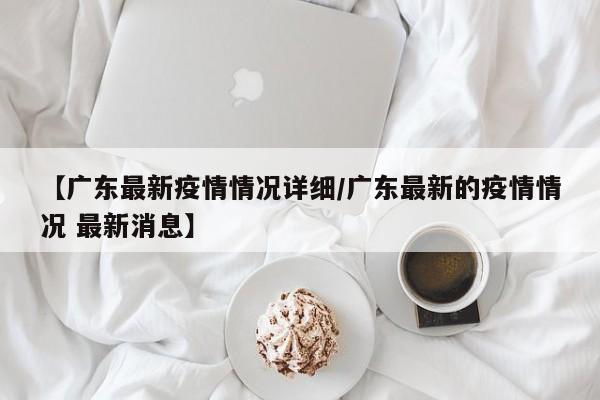 【广东最新疫情情况详细/广东最新的疫情情况 最新消息】