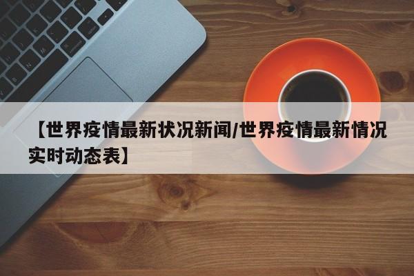 【世界疫情最新状况新闻/世界疫情最新情况实时动态表】