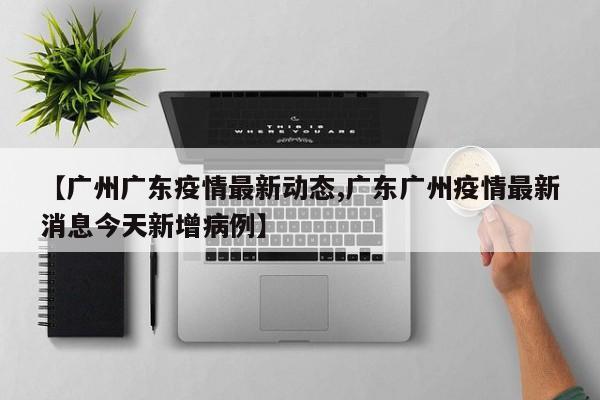 【广州广东疫情最新动态,广东广州疫情最新消息今天新增病例】