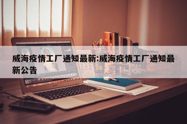 威海疫情工厂通知最新:威海疫情工厂通知最新公告