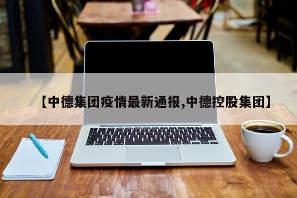 【中德集团疫情最新通报,中德控股集团】