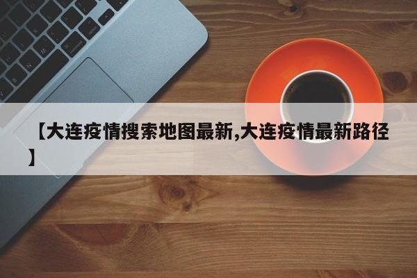 【大连疫情搜索地图最新,大连疫情最新路径】
