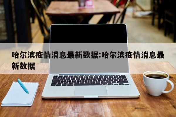 哈尔滨疫情消息最新数据:哈尔滨疫情消息最新数据