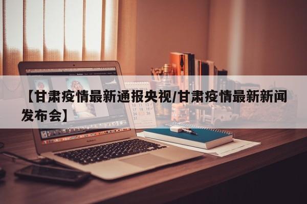 【甘肃疫情最新通报央视/甘肃疫情最新新闻发布会】