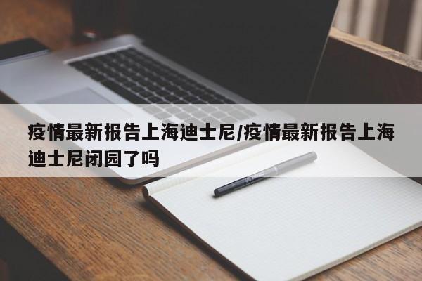 疫情最新报告上海迪士尼/疫情最新报告上海迪士尼闭园了吗