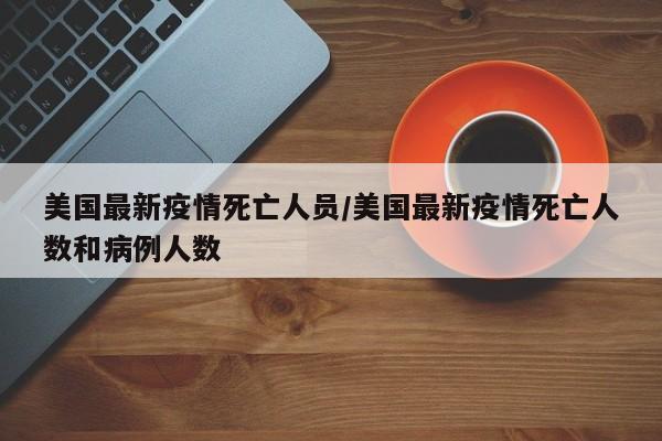 美国最新疫情死亡人员/美国最新疫情死亡人数和病例人数