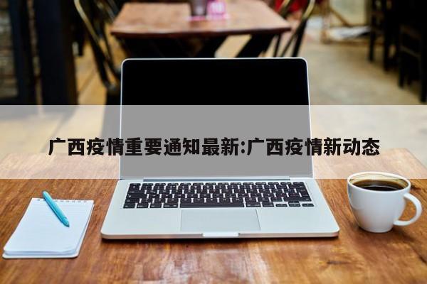 广西疫情重要通知最新:广西疫情新动态