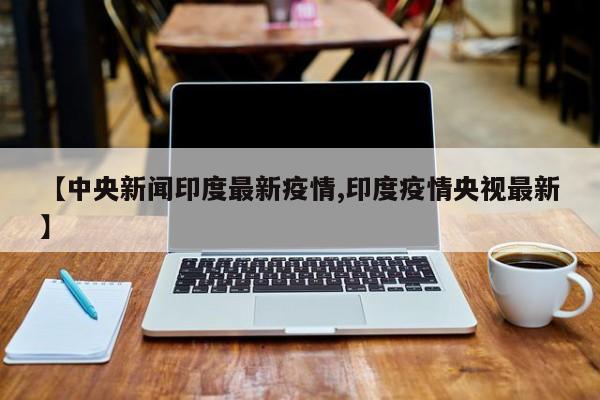【中央新闻印度最新疫情,印度疫情央视最新】