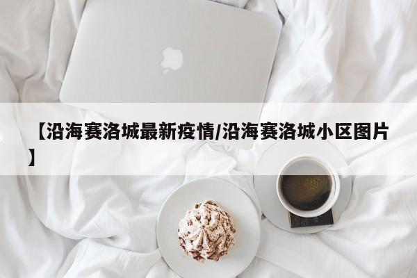 【沿海赛洛城最新疫情/沿海赛洛城小区图片】