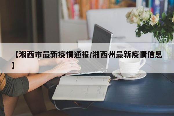 【湘西市最新疫情通报/湘西州最新疫情信息】