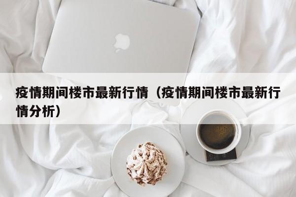 疫情期间楼市最新行情（疫情期间楼市最新行情分析）