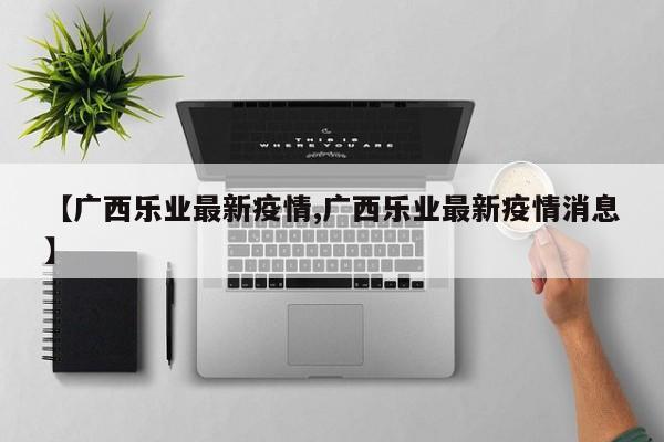 【广西乐业最新疫情,广西乐业最新疫情消息】