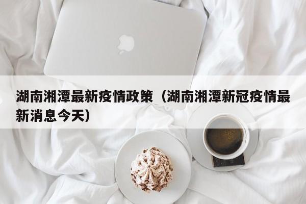 湖南湘潭最新疫情政策（湖南湘潭新冠疫情最新消息今天）