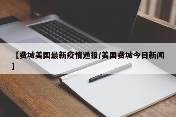 【费城美国最新疫情通报/美国费城今日新闻】