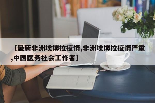 【最新非洲埃博拉疫情,非洲埃博拉疫情严重,中国医务社会工作者】