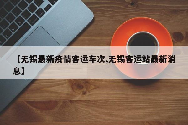 【无锡最新疫情客运车次,无锡客运站最新消息】
