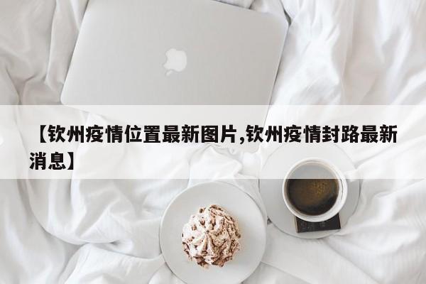 【钦州疫情位置最新图片,钦州疫情封路最新消息】