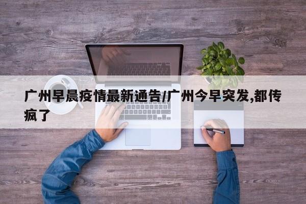 广州早晨疫情最新通告/广州今早突发,都传疯了