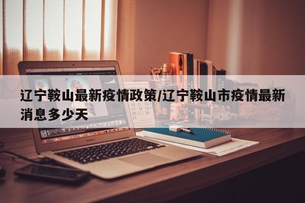 辽宁鞍山最新疫情政策/辽宁鞍山市疫情最新消息多少天