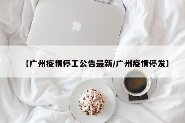 【广州疫情停工公告最新/广州疫情停发】