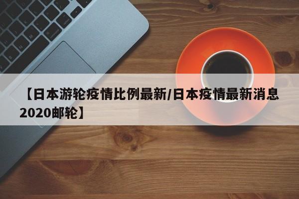 【日本游轮疫情比例最新/日本疫情最新消息2020邮轮】