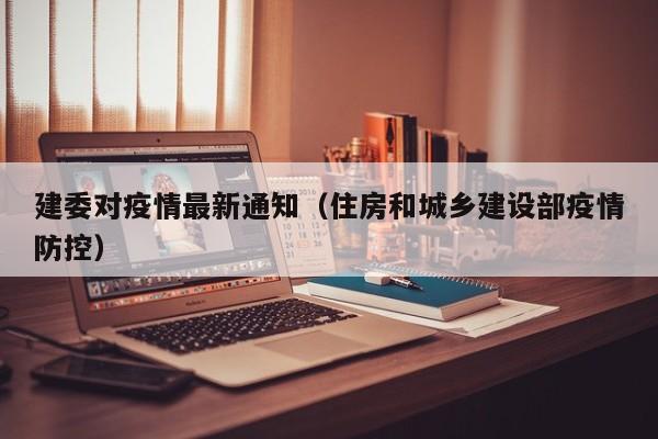建委对疫情最新通知（住房和城乡建设部疫情防控）