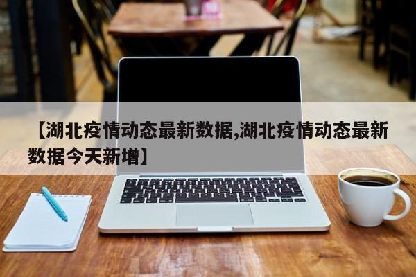 【湖北疫情动态最新数据,湖北疫情动态最新数据今天新增】