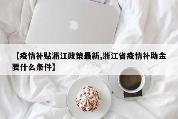 【疫情补贴浙江政策最新,浙江省疫情补助金要什么条件】