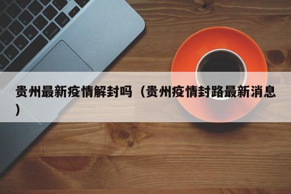 贵州最新疫情解封吗（贵州疫情封路最新消息）