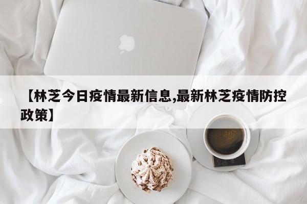 【林芝今日疫情最新信息,最新林芝疫情防控政策】