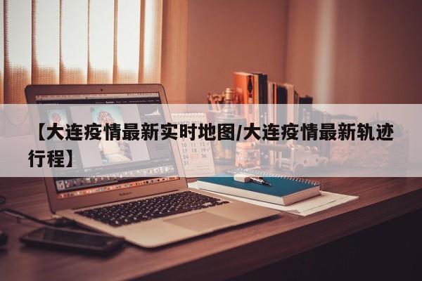 【大连疫情最新实时地图/大连疫情最新轨迹行程】