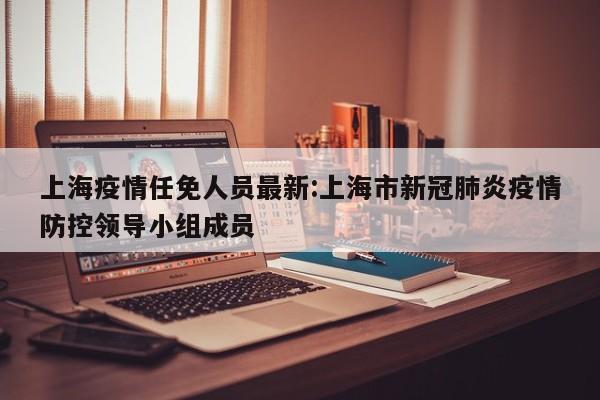 上海疫情任免人员最新:上海市新冠肺炎疫情防控领导小组成员