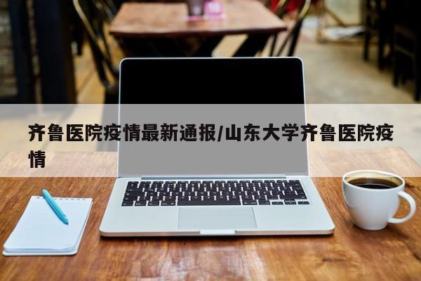 齐鲁医院疫情最新通报/山东大学齐鲁医院疫情