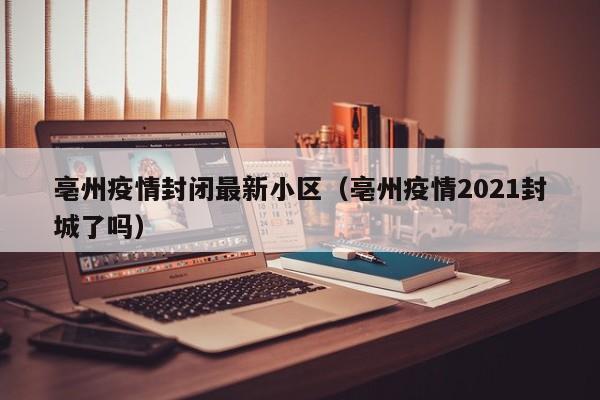 亳州疫情封闭最新小区（亳州疫情2021封城了吗）