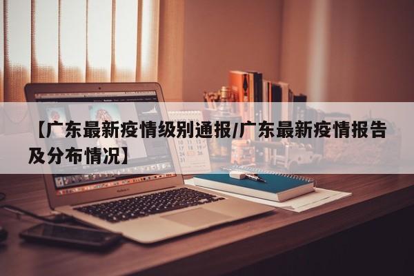 【广东最新疫情级别通报/广东最新疫情报告及分布情况】