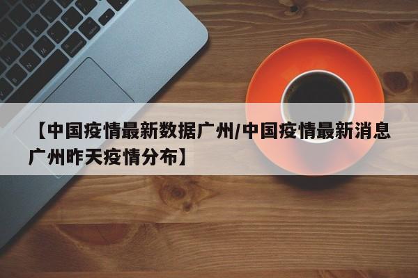【中国疫情最新数据广州/中国疫情最新消息广州昨天疫情分布】