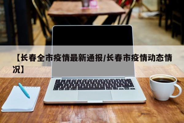 【长春全市疫情最新通报/长春市疫情动态情况】
