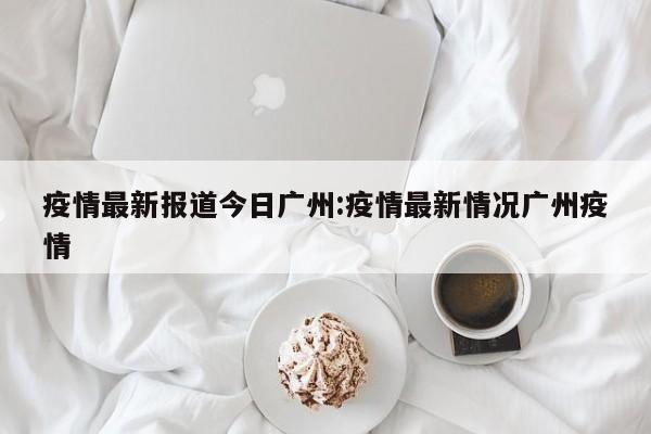疫情最新报道今日广州:疫情最新情况广州疫情