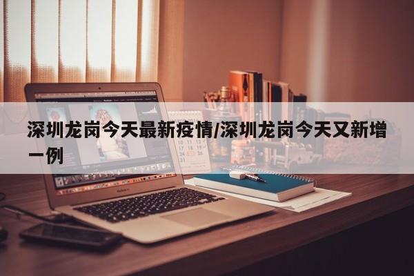 深圳龙岗今天最新疫情/深圳龙岗今天又新增一例