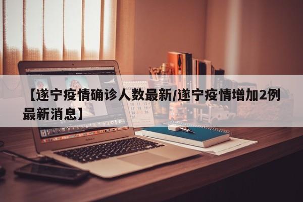 【遂宁疫情确诊人数最新/遂宁疫情增加2例最新消息】